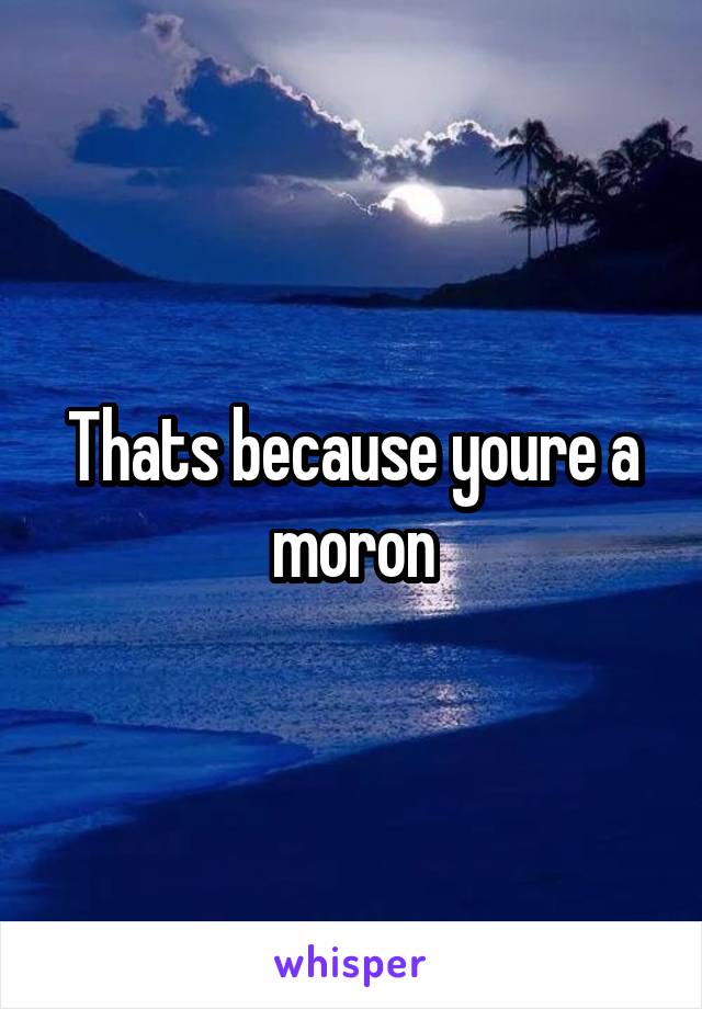 Thats because youre a moron