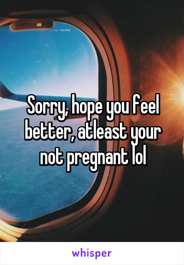 Sorry, hope you feel better, atleast your not pregnant lol