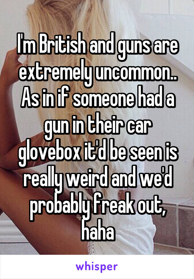 I'm British and guns are extremely uncommon.. As in if someone had a gun in their car glovebox it'd be seen is really weird and we'd probably freak out, haha