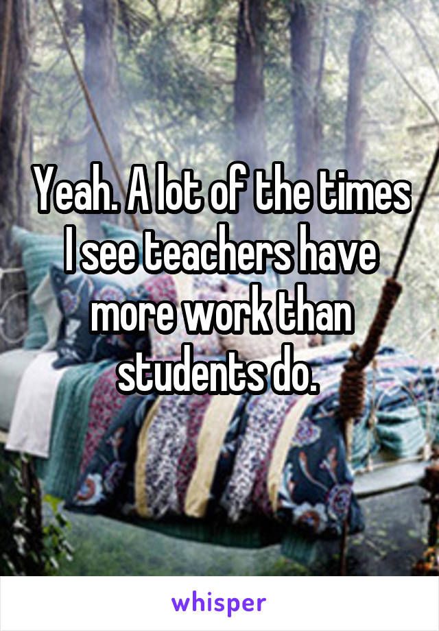 Yeah. A lot of the times I see teachers have more work than students do. 
