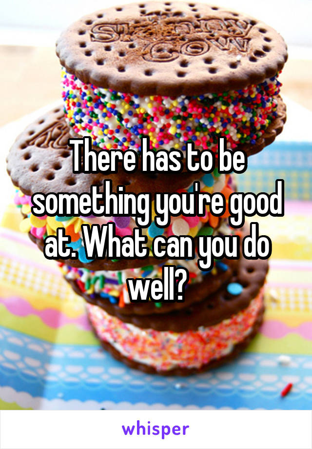 There has to be something you're good at. What can you do well?