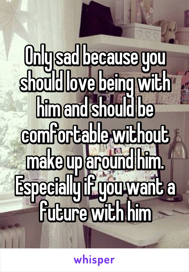 Only sad because you should love being with him and should be comfortable without make up around him. Especially if you want a future with him