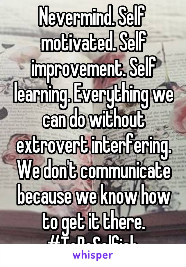 Nevermind. Self  motivated. Self improvement. Self learning. Everything we can do without extrovert interfering. We don't communicate because we know how to get it there. #ToBeSelfish 