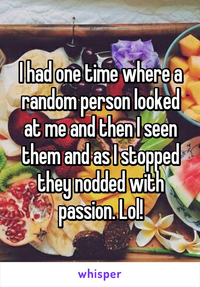 I had one time where a random person looked at me and then I seen them and as I stopped they nodded with passion. Lol!