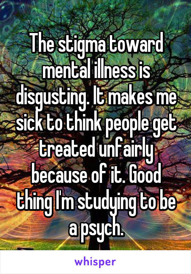 The stigma toward mental illness is disgusting. It makes me sick to think people get treated unfairly because of it. Good thing I'm studying to be a psych.