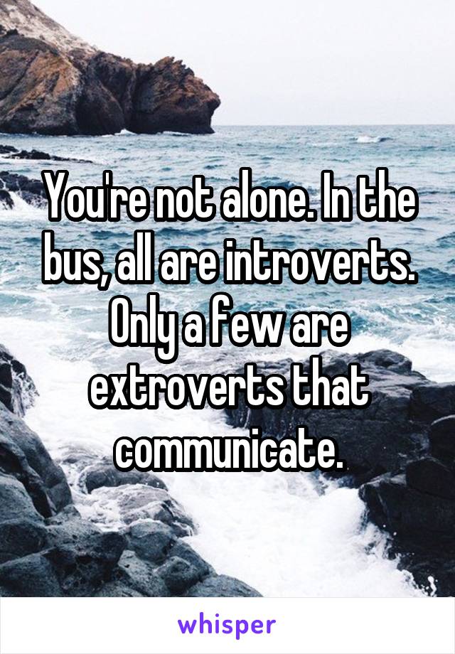 You're not alone. In the bus, all are introverts. Only a few are extroverts that communicate.