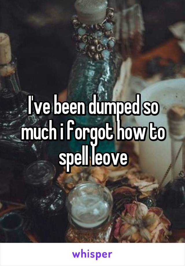 I've been dumped so much i forgot how to spell leove