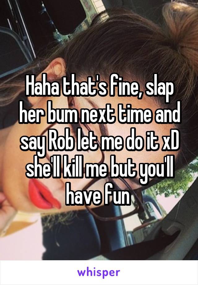 Haha that's fine, slap her bum next time and say Rob let me do it xD she'll kill me but you'll have fun 
