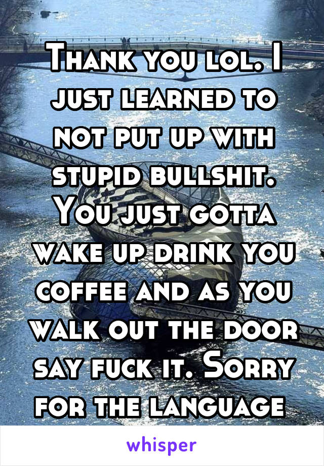 Thank you lol. I just learned to not put up with stupid bullshit. You just gotta wake up drink you coffee and as you walk out the door say fuck it. Sorry for the language 