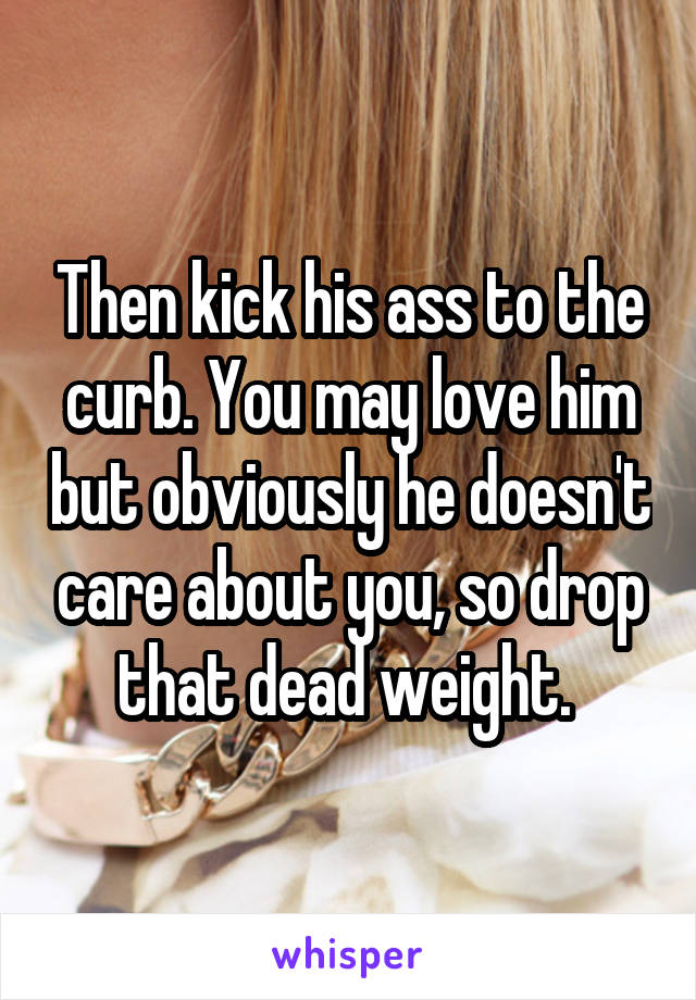Then kick his ass to the curb. You may love him but obviously he doesn't care about you, so drop that dead weight. 