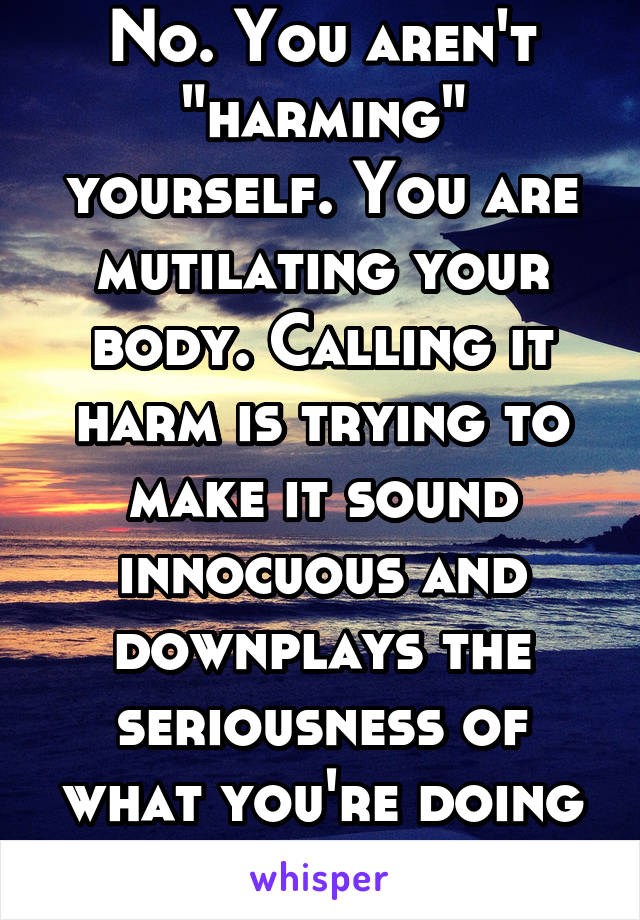 No. You aren't "harming" yourself. You are mutilating your body. Calling it harm is trying to make it sound innocuous and downplays the seriousness of what you're doing to yourself.