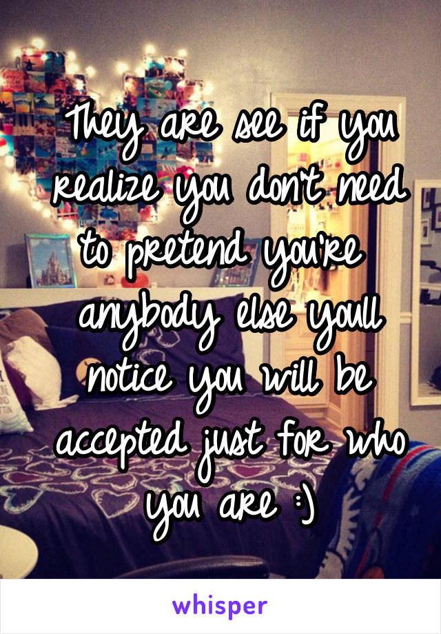 They are see if you realize you don't need to pretend you're  anybody else youll notice you will be accepted just for who you are :)