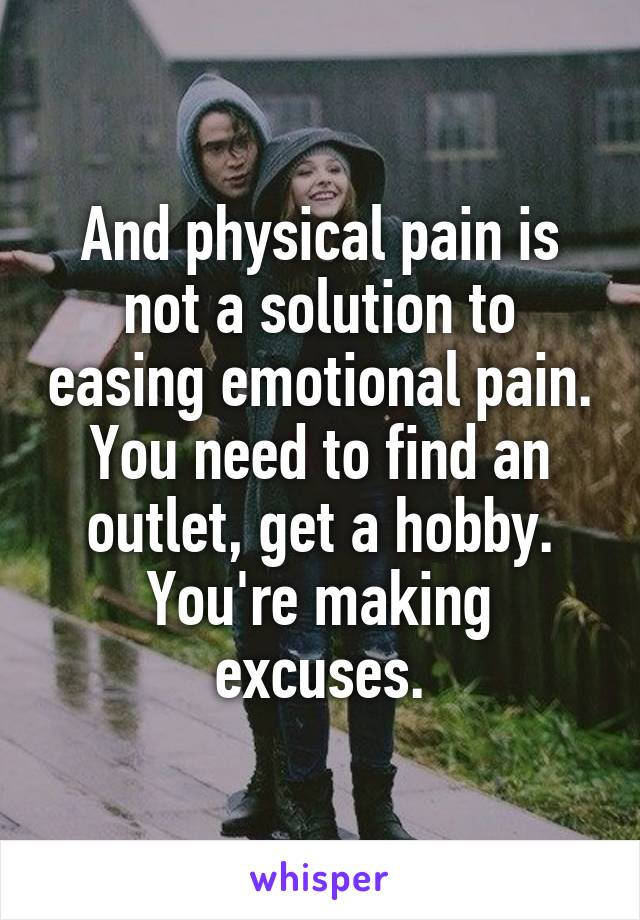And physical pain is not a solution to easing emotional pain. You need to find an outlet, get a hobby. You're making excuses.
