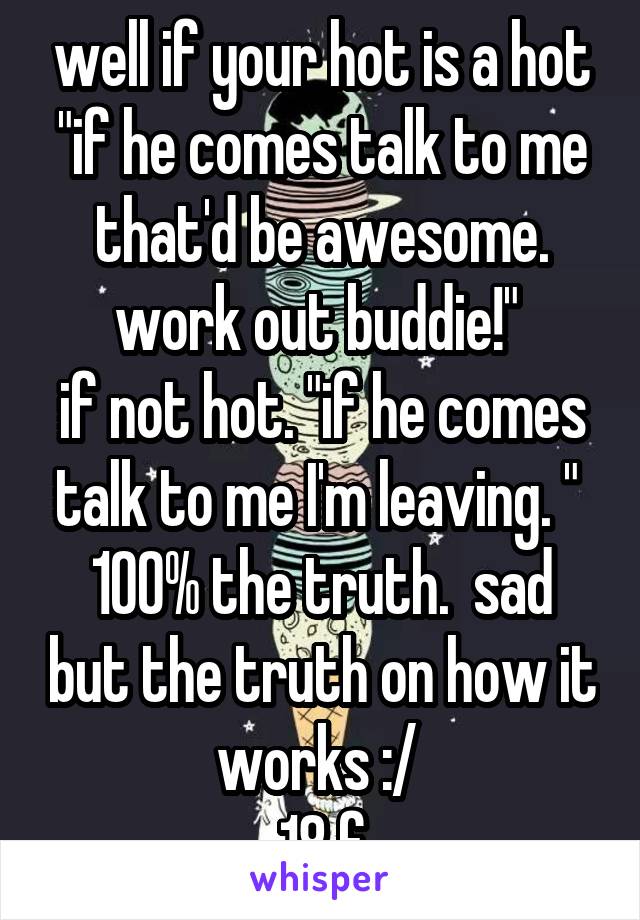 well if your hot is a hot "if he comes talk to me that'd be awesome. work out buddie!" 
if not hot. "if he comes talk to me I'm leaving. " 
100% the truth.  sad but the truth on how it works :/ 
18 f