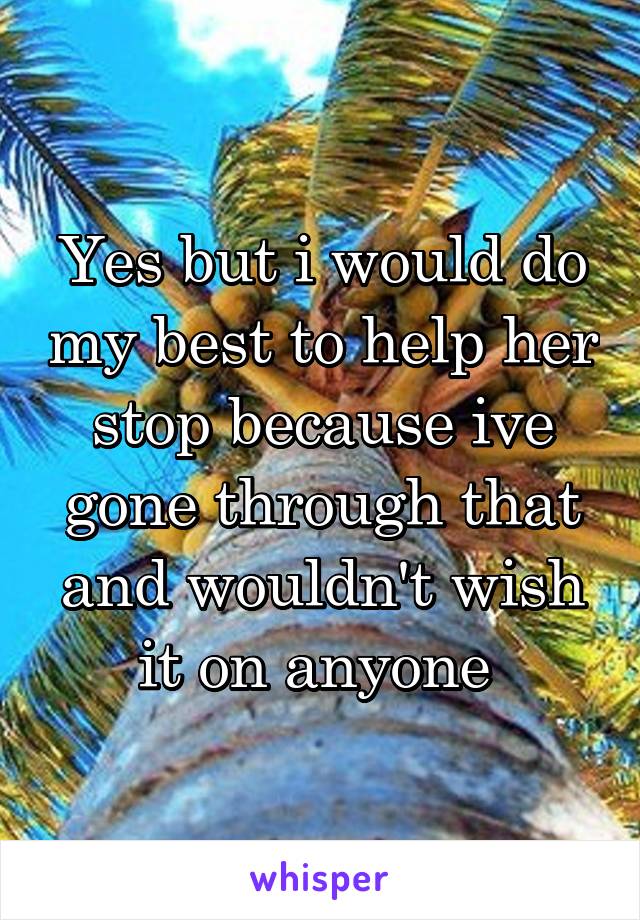 Yes but i would do my best to help her stop because ive gone through that and wouldn't wish it on anyone 