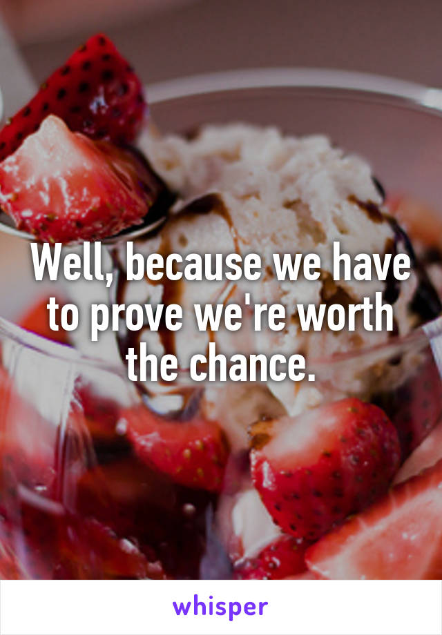 Well, because we have to prove we're worth the chance.