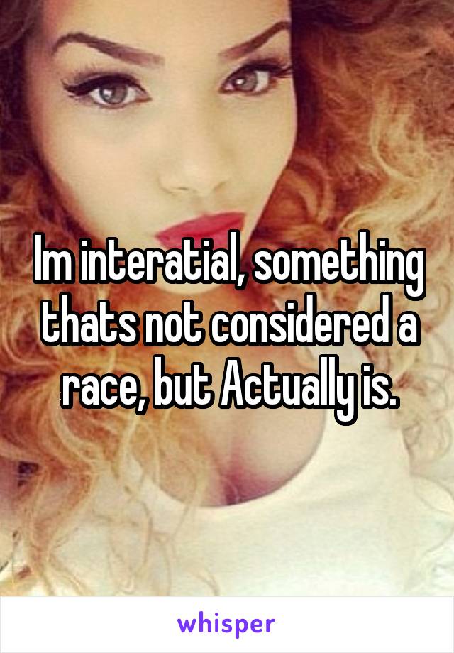 Im interatial, something thats not considered a race, but Actually is.
