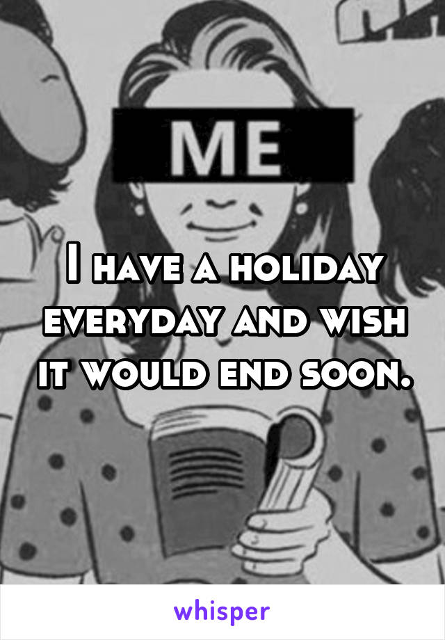 I have a holiday everyday and wish it would end soon.