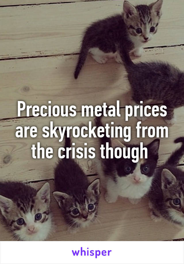 Precious metal prices are skyrocketing from the crisis though 