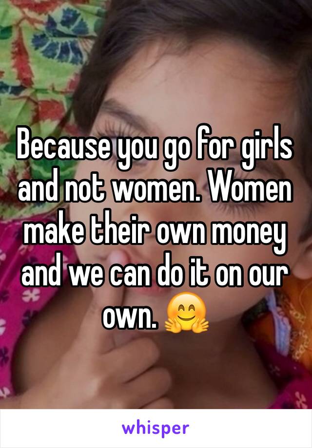 Because you go for girls and not women. Women make their own money and we can do it on our own. 🤗