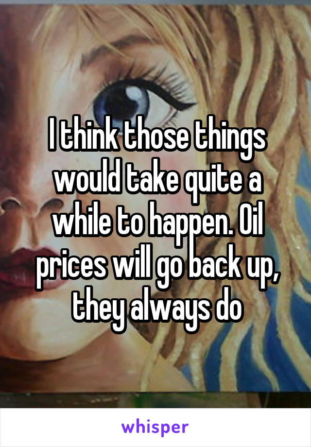 I think those things would take quite a while to happen. Oil prices will go back up, they always do