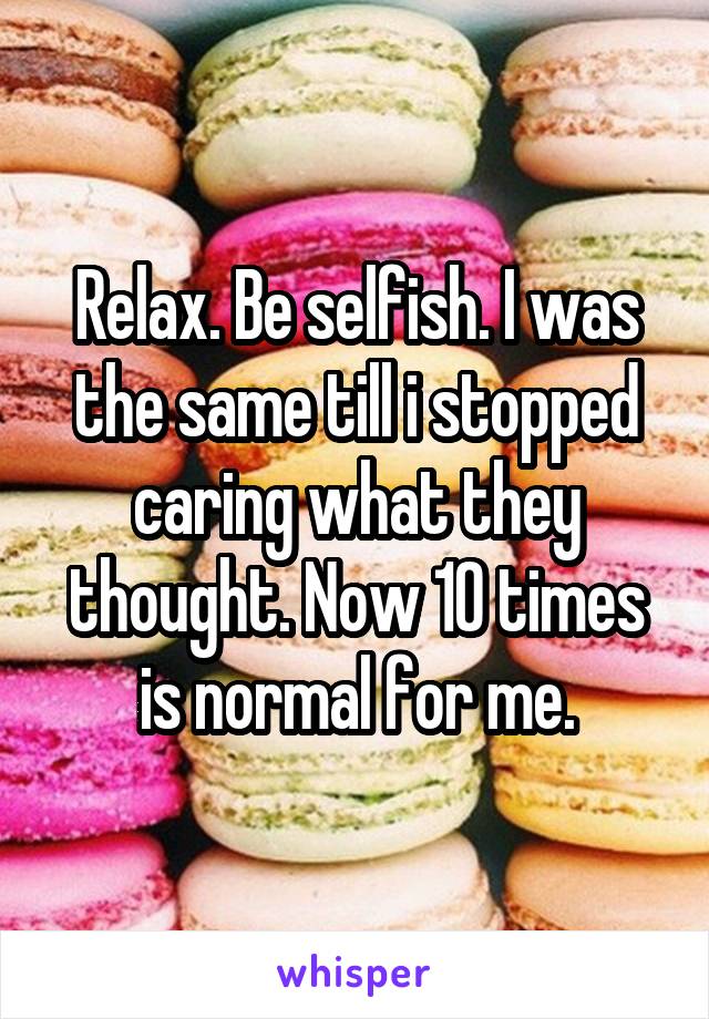 Relax. Be selfish. I was the same till i stopped caring what they thought. Now 10 times is normal for me.