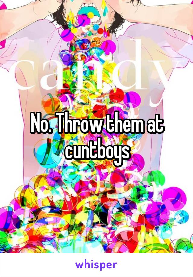 No. Throw them at cuntboys