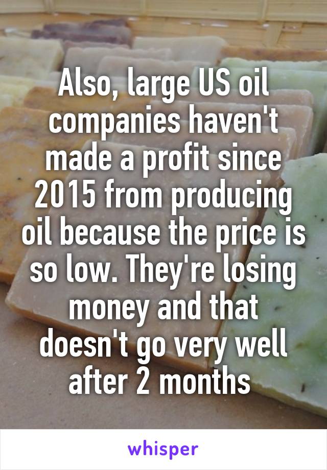 Also, large US oil companies haven't made a profit since 2015 from producing oil because the price is so low. They're losing money and that doesn't go very well after 2 months 