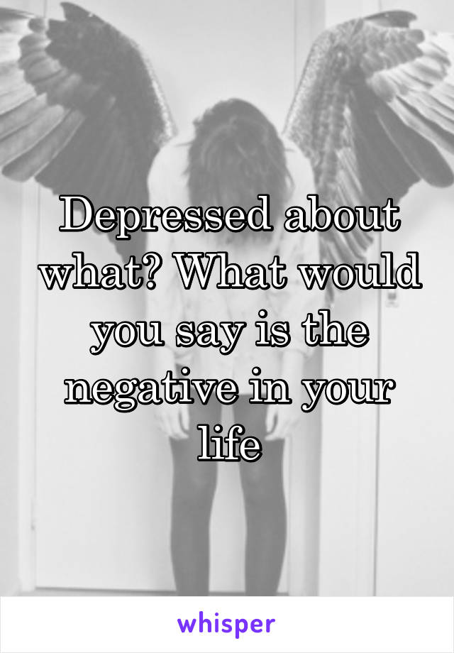Depressed about what? What would you say is the negative in your life