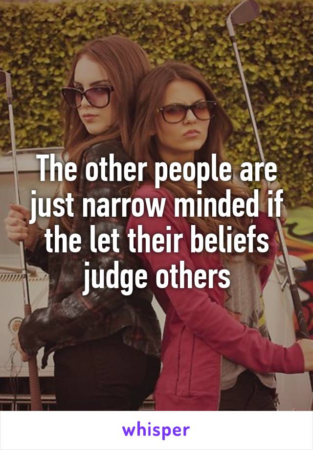 The other people are just narrow minded if the let their beliefs judge others
