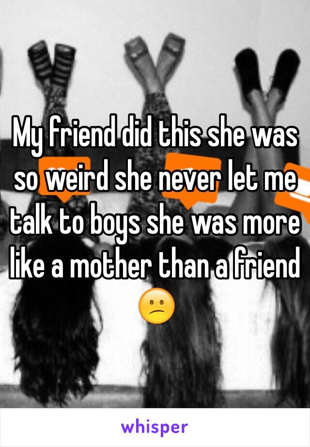 My friend did this she was so weird she never let me talk to boys she was more like a mother than a friend 😕