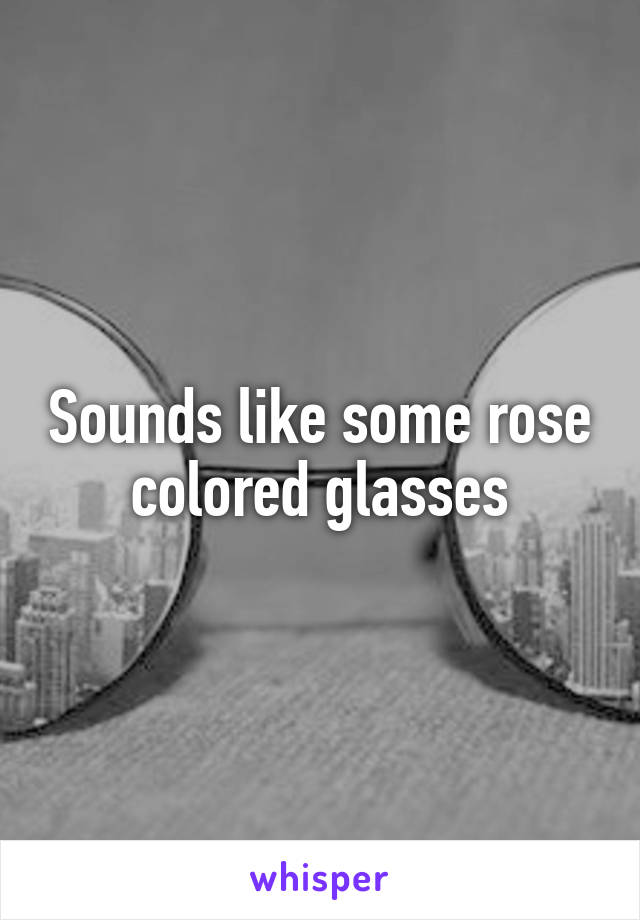 Sounds like some rose colored glasses