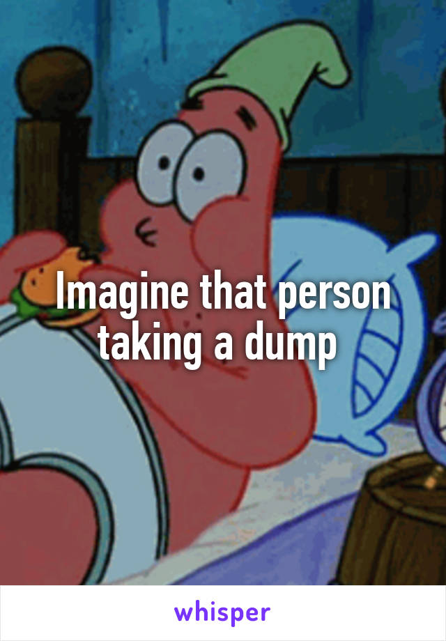 Imagine that person taking a dump 