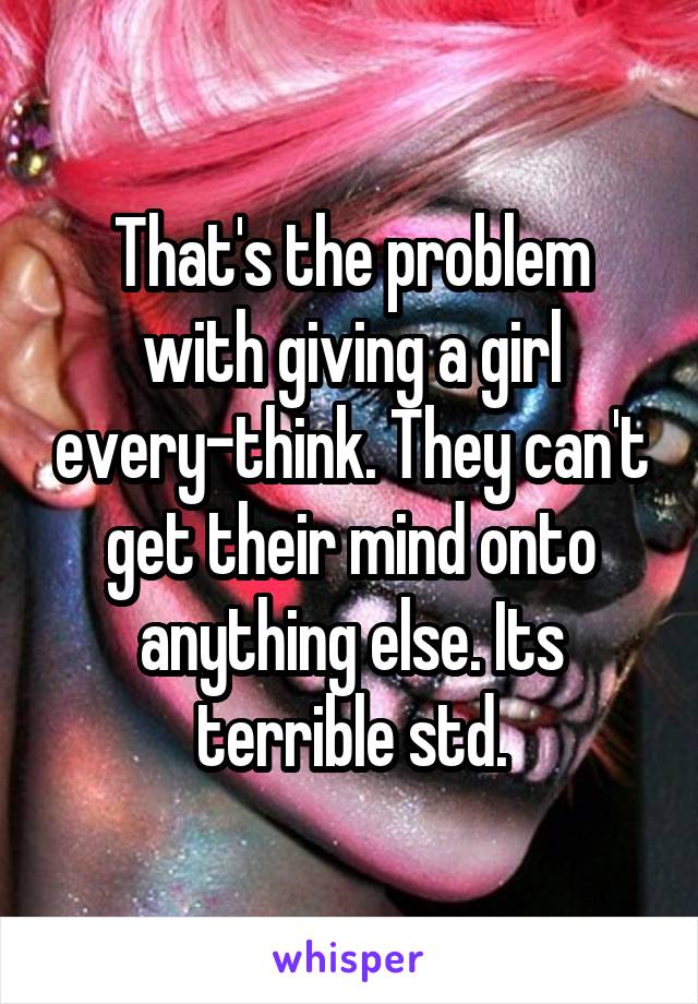 That's the problem with giving a girl every-think. They can't get their mind onto anything else. Its terrible std.