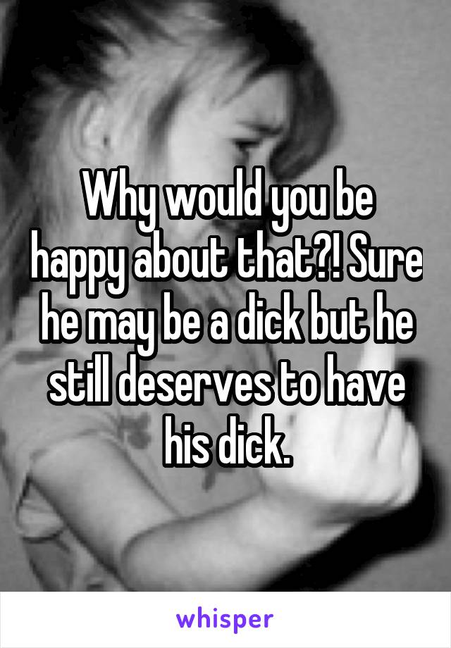 Why would you be happy about that?! Sure he may be a dick but he still deserves to have his dick.