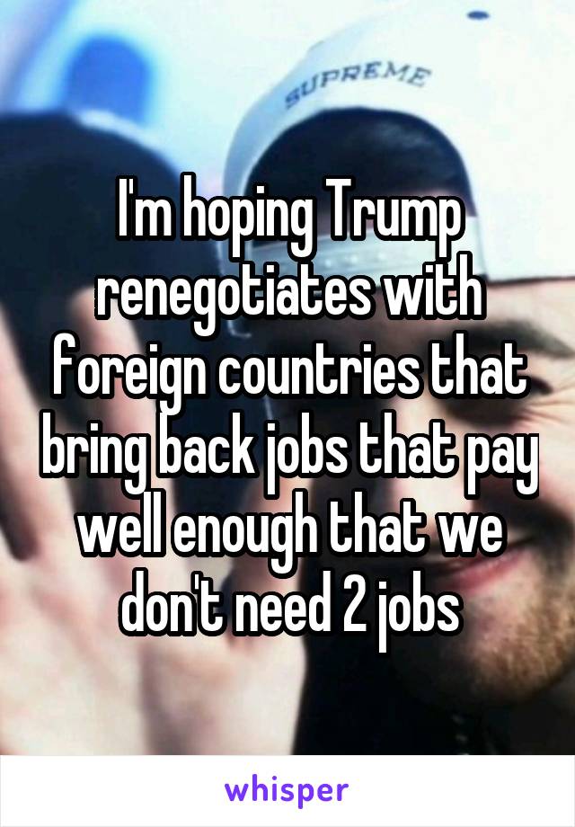 I'm hoping Trump renegotiates with foreign countries that bring back jobs that pay well enough that we don't need 2 jobs