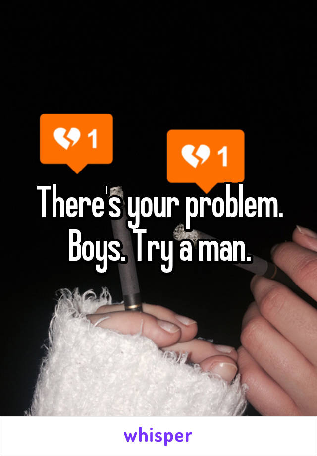 There's your problem. Boys. Try a man.