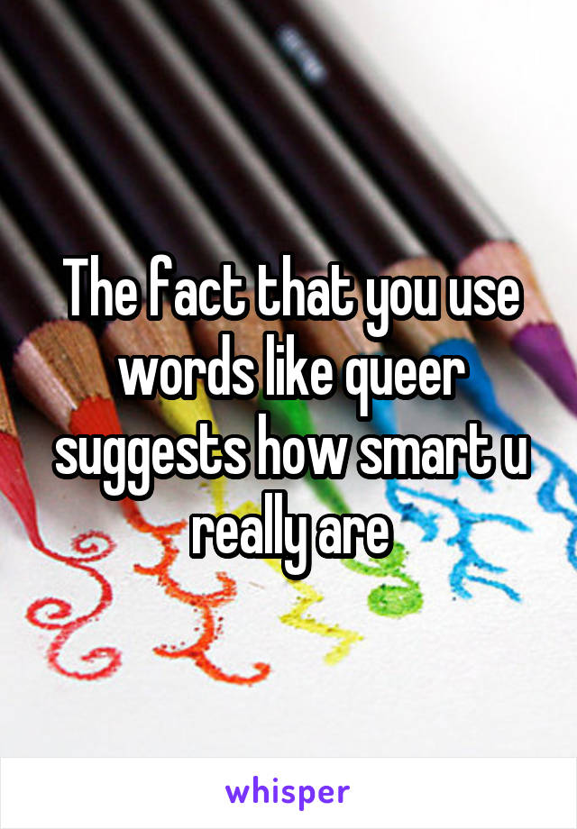 The fact that you use words like queer suggests how smart u really are
