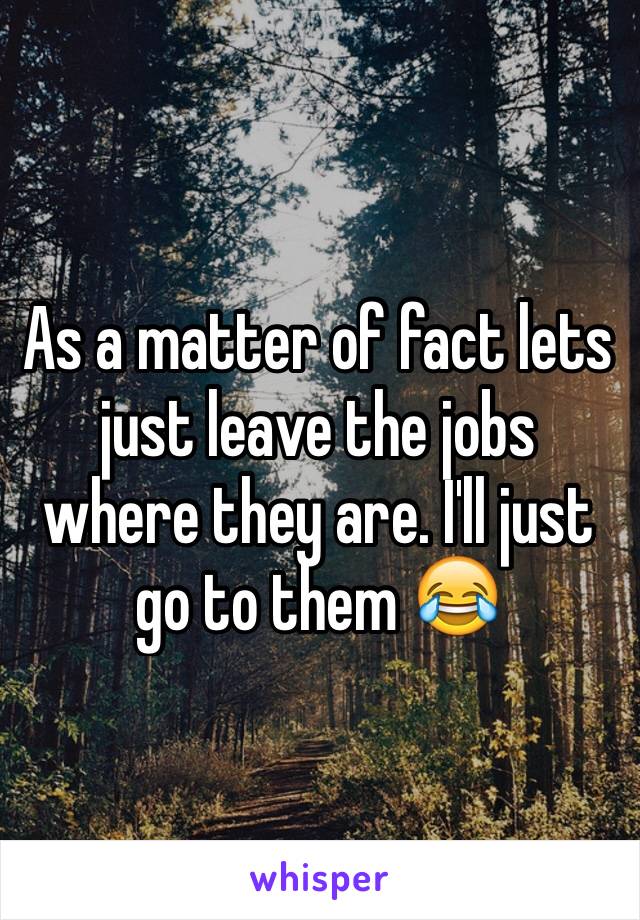 As a matter of fact lets just leave the jobs where they are. I'll just go to them 😂