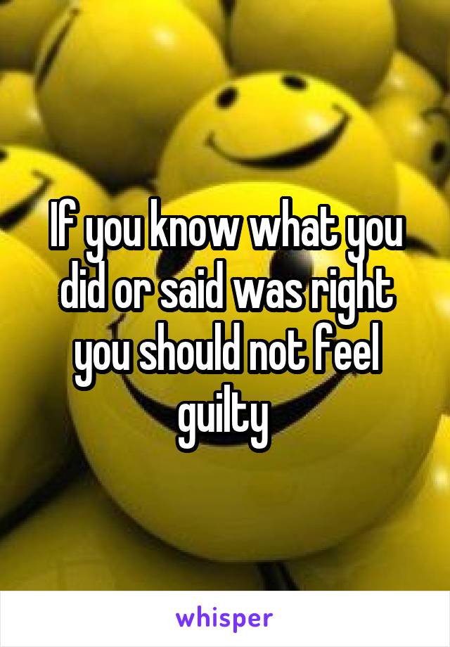 If you know what you did or said was right you should not feel guilty 