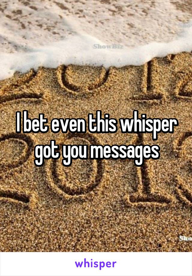 I bet even this whisper got you messages