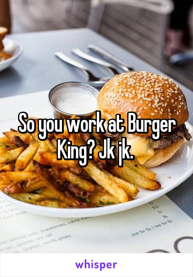 So you work at Burger King? Jk jk. 