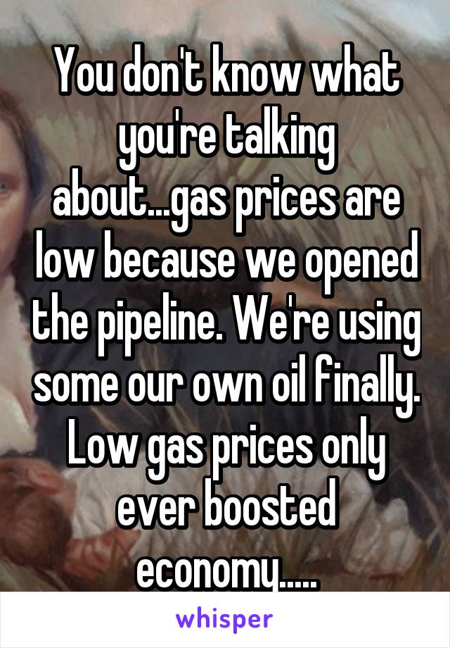 You don't know what you're talking about...gas prices are low because we opened the pipeline. We're using some our own oil finally. Low gas prices only ever boosted economy.....