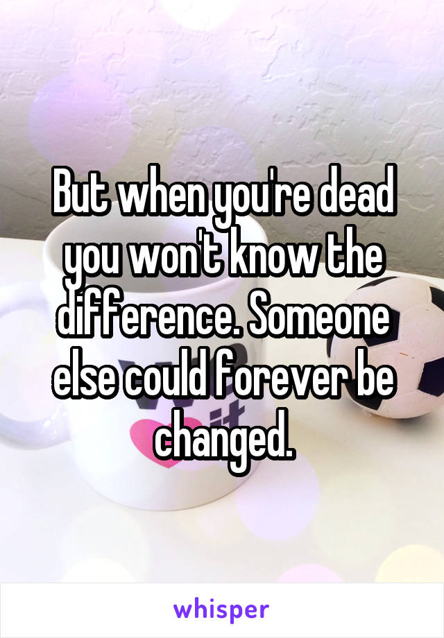 But when you're dead you won't know the difference. Someone else could forever be changed.