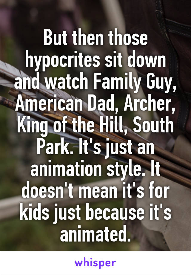 But then those hypocrites sit down and watch Family Guy, American Dad, Archer, King of the Hill, South Park. It's just an animation style. It doesn't mean it's for kids just because it's animated.
