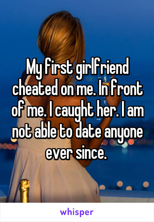 My first girlfriend cheated on me. In front of me. I caught her. I am not able to date anyone ever since. 