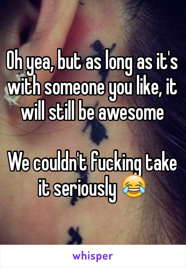 Oh yea, but as long as it's with someone you like, it will still be awesome

We couldn't fucking take it seriously 😂