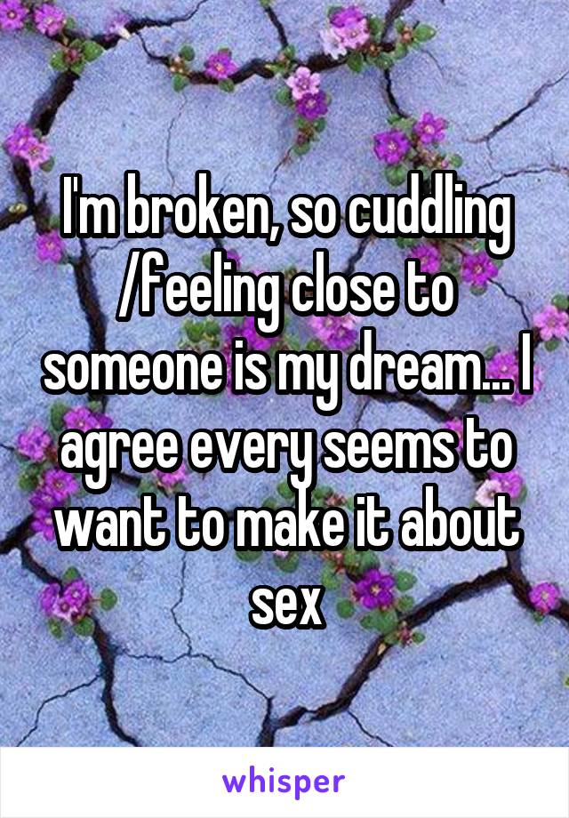 I'm broken, so cuddling /feeling close to someone is my dream... I agree every seems to want to make it about sex