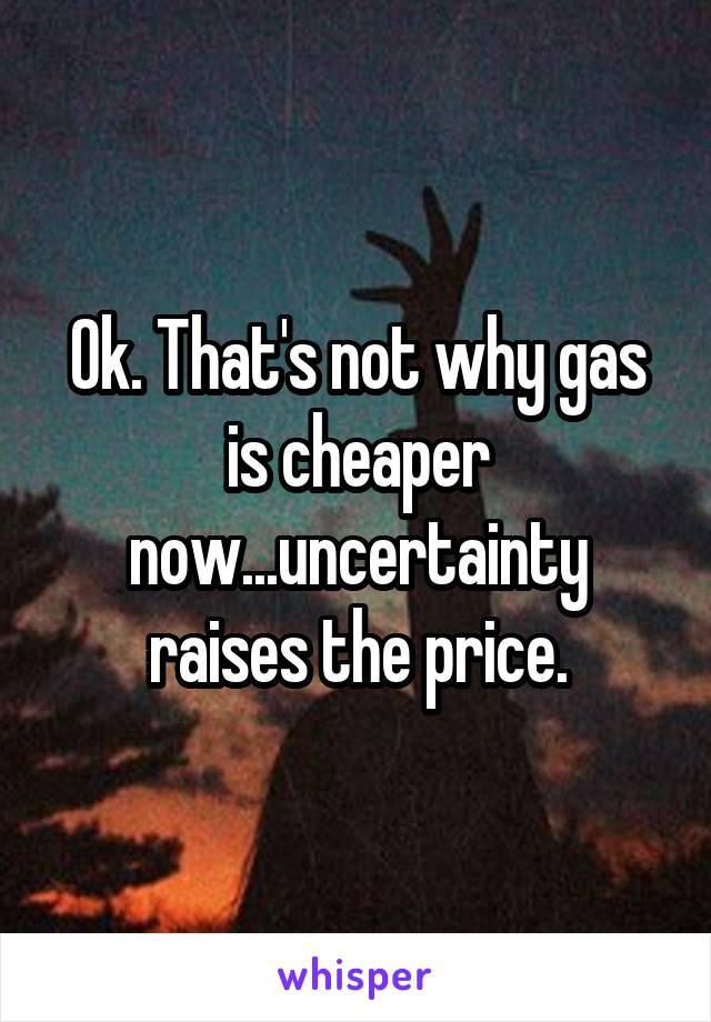 Ok. That's not why gas is cheaper now...uncertainty raises the price.