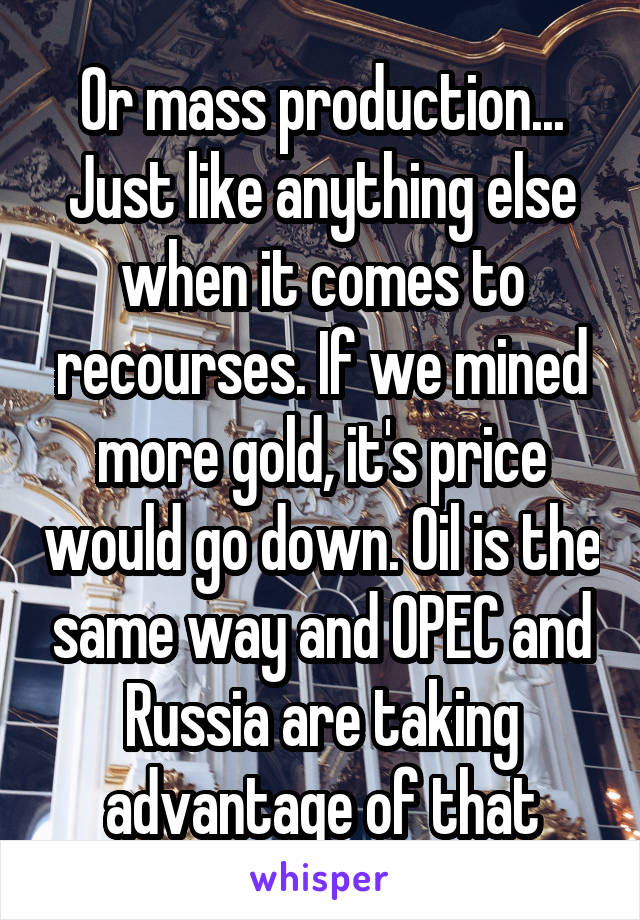 Or mass production... Just like anything else when it comes to recourses. If we mined more gold, it's price would go down. Oil is the same way and OPEC and Russia are taking advantage of that